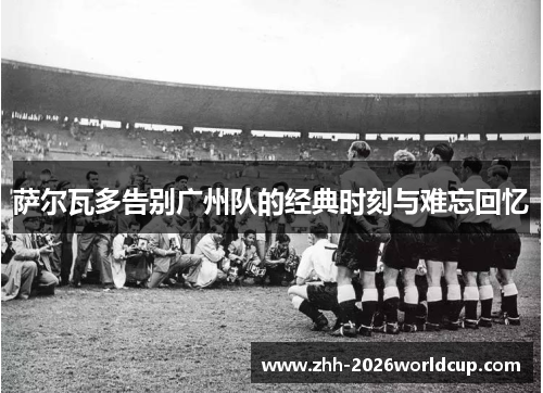 萨尔瓦多告别广州队的经典时刻与难忘回忆