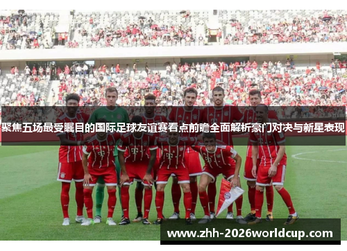 聚焦五场最受瞩目的国际足球友谊赛看点前瞻全面解析豪门对决与新星表现 聚焦五场最受瞩目的国际足球友谊赛看点前瞻全面解析豪门对决与新星表现