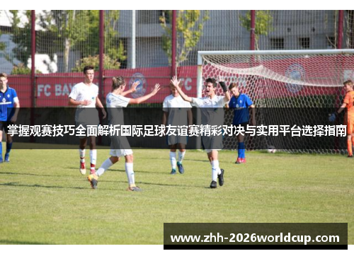 掌握观赛技巧全面解析国际足球友谊赛精彩对决与实用平台选择指南